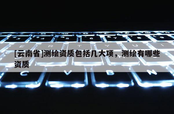 [云南省]測繪資質包括幾大項，測繪有哪些資質