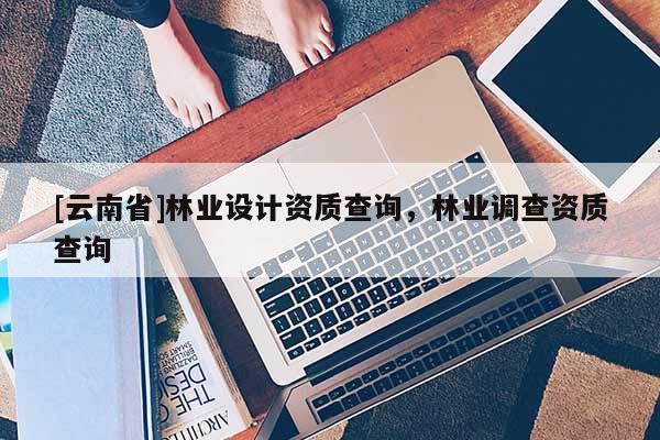 [云南省]林業(yè)設(shè)計(jì)資質(zhì)查詢，林業(yè)調(diào)查資質(zhì)查詢