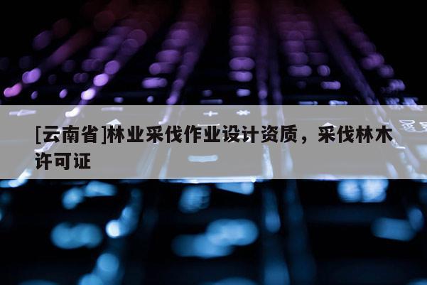 [云南省]林業(yè)采伐作業(yè)設計資質，采伐林木許可證