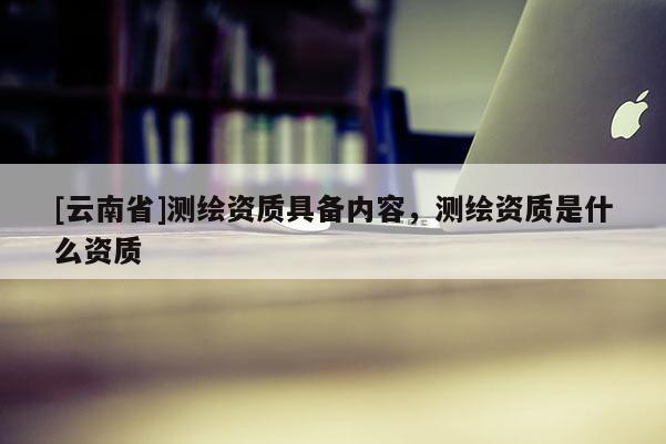 [云南省]測繪資質具備內容，測繪資質是什么資質
