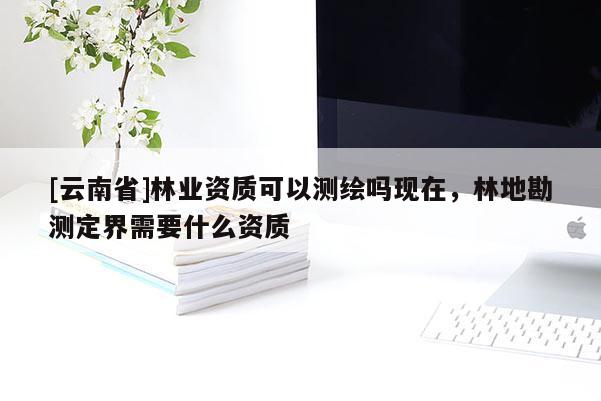 [云南省]林業資質可以測繪嗎現在，林地勘測定界需要什么資質
