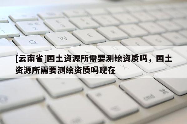 [云南省]國(guó)土資源所需要測(cè)繪資質(zhì)嗎，國(guó)土資源所需要測(cè)繪資質(zhì)嗎現(xiàn)在