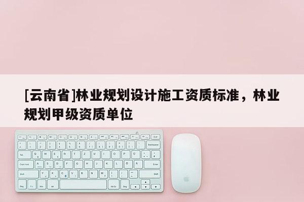 [云南省]林業(yè)規(guī)劃設計施工資質標準，林業(yè)規(guī)劃甲級資質單位