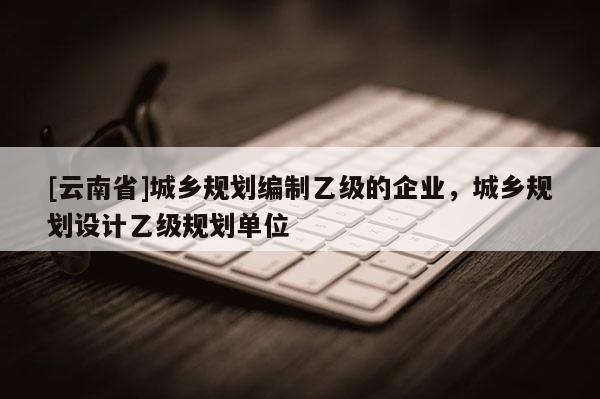 [云南省]城鄉規劃編制乙級的企業，城鄉規劃設計乙級規劃單位