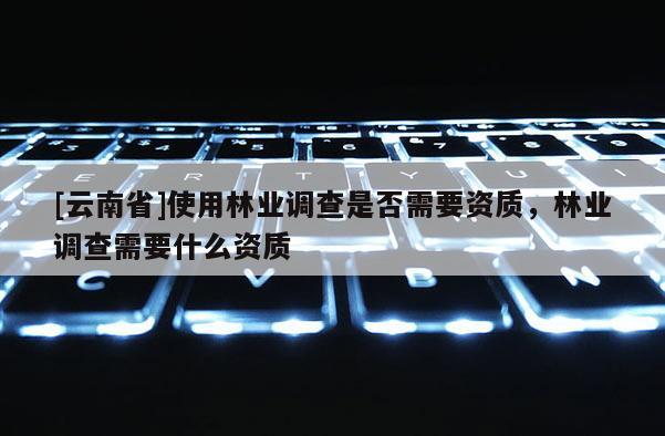 [云南省]使用林業(yè)調(diào)查是否需要資質(zhì)，林業(yè)調(diào)查需要什么資質(zhì)