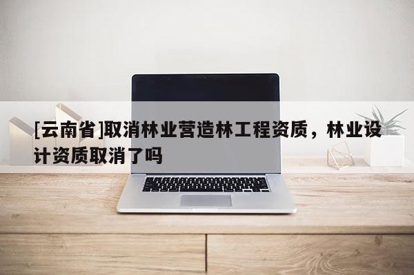 [云南省]取消林業(yè)營造林工程資質(zhì)，林業(yè)設(shè)計資質(zhì)取消了嗎