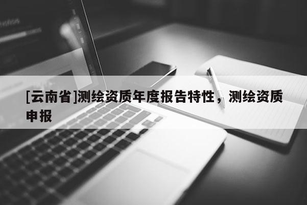 [云南省]測繪資質(zhì)年度報(bào)告特性，測繪資質(zhì)申報(bào)