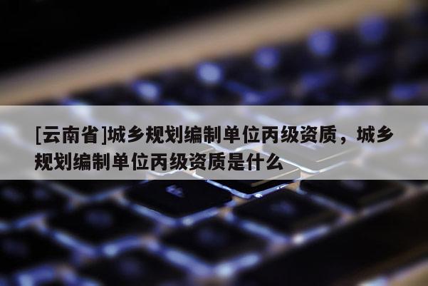 [云南省]城鄉(xiāng)規(guī)劃編制單位丙級資質(zhì)，城鄉(xiāng)規(guī)劃編制單位丙級資質(zhì)是什么