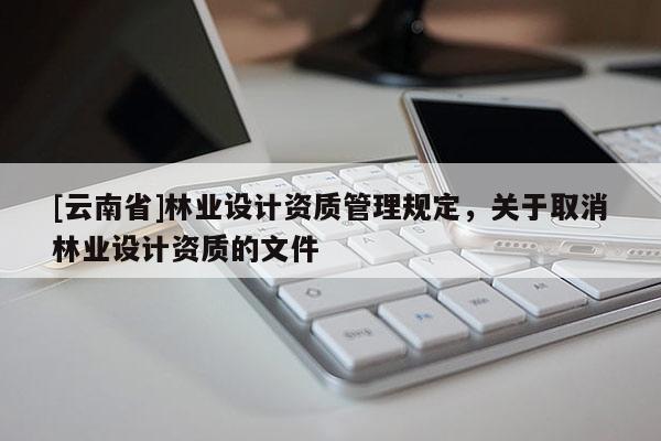 [云南省]林業(yè)設(shè)計資質(zhì)管理規(guī)定，關(guān)于取消林業(yè)設(shè)計資質(zhì)的文件