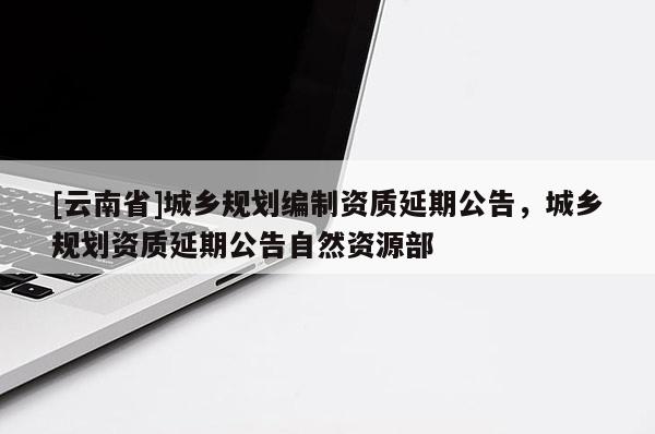 [云南省]城鄉規劃編制資質延期公告，城鄉規劃資質延期公告自然資源部