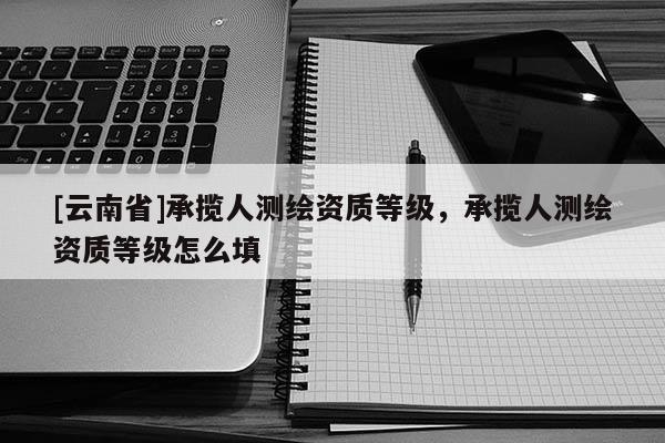 [云南省]承攬人測繪資質等級，承攬人測繪資質等級怎么填
