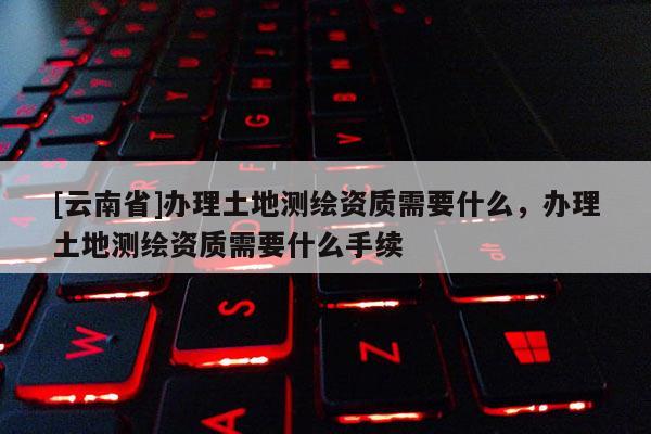 [云南省]辦理土地測繪資質(zhì)需要什么，辦理土地測繪資質(zhì)需要什么手續(xù)