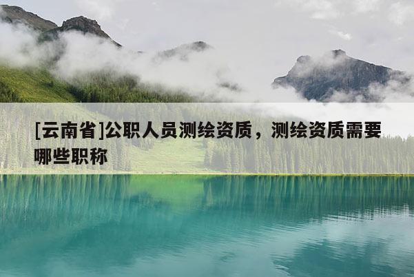 [云南省]公職人員測繪資質，測繪資質需要哪些職稱