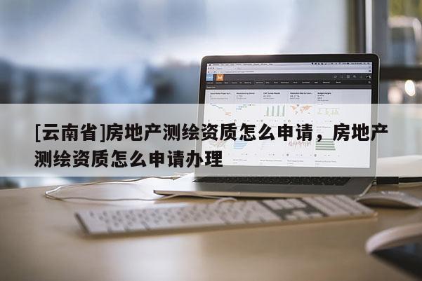 [云南省]房地產測繪資質怎么申請，房地產測繪資質怎么申請辦理