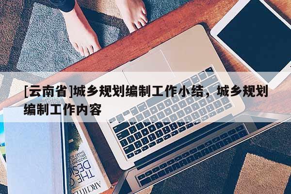 [云南省]城鄉(xiāng)規(guī)劃編制工作小結(jié)，城鄉(xiāng)規(guī)劃編制工作內(nèi)容
