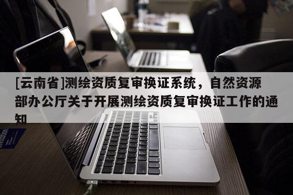 [云南省]測繪資質復審換證系統，自然資源部辦公廳關于開展測繪資質復審換證工作的通知