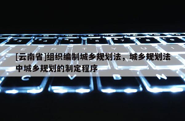 [云南省]組織編制城鄉規劃法，城鄉規劃法中城鄉規劃的制定程序