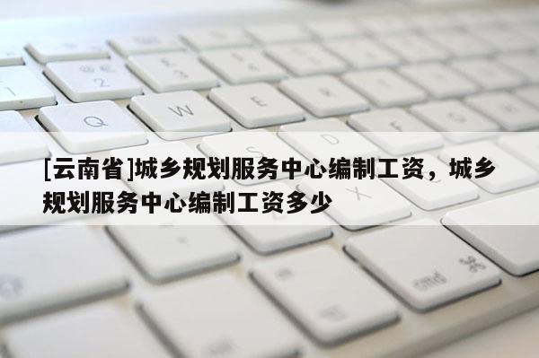 [云南省]城鄉規劃服務中心編制工資，城鄉規劃服務中心編制工資多少