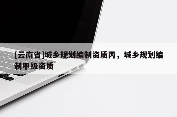 [云南省]城鄉(xiāng)規(guī)劃編制資質(zhì)丙，城鄉(xiāng)規(guī)劃編制甲級(jí)資質(zhì)