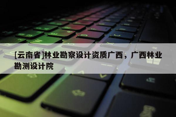[云南省]林業勘察設計資質廣西，廣西林業勘測設計院