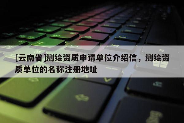 [云南省]測繪資質(zhì)申請單位介紹信，測繪資質(zhì)單位的名稱注冊地址
