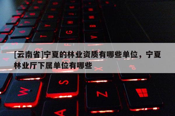 [云南省]寧夏的林業資質有哪些單位，寧夏林業廳下屬單位有哪些