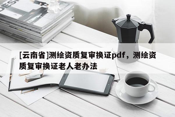 [云南省]測繪資質復審換證pdf，測繪資質復審換證老人老辦法