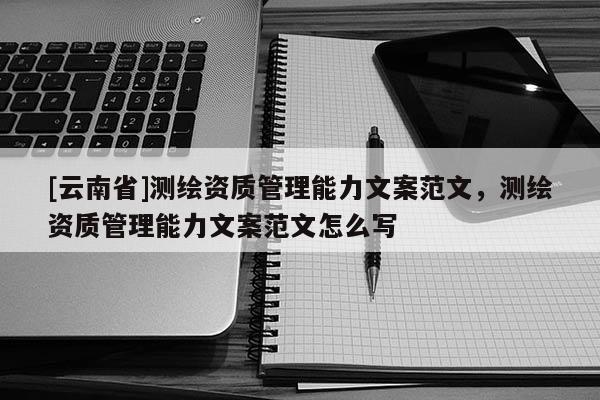 [云南省]測繪資質(zhì)管理能力文案范文，測繪資質(zhì)管理能力文案范文怎么寫