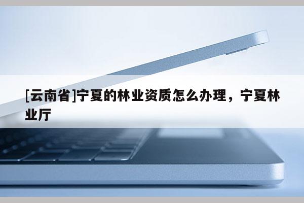 [云南省]寧夏的林業資質怎么辦理，寧夏林業廳