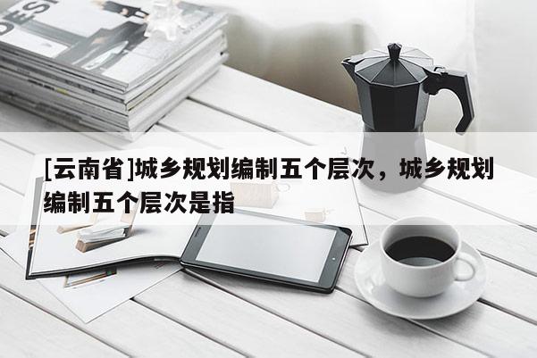 [云南省]城鄉規劃編制五個層次，城鄉規劃編制五個層次是指