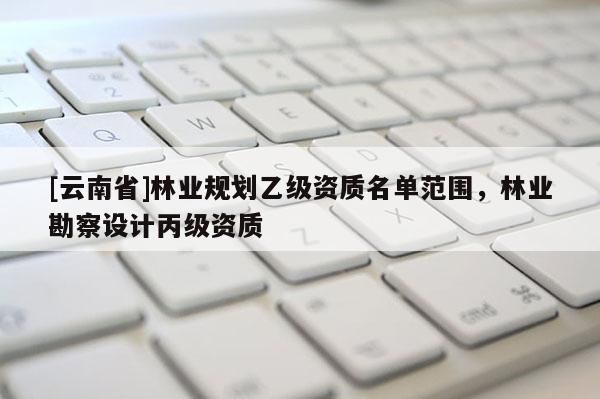[云南省]林業規劃乙級資質名單范圍，林業勘察設計丙級資質