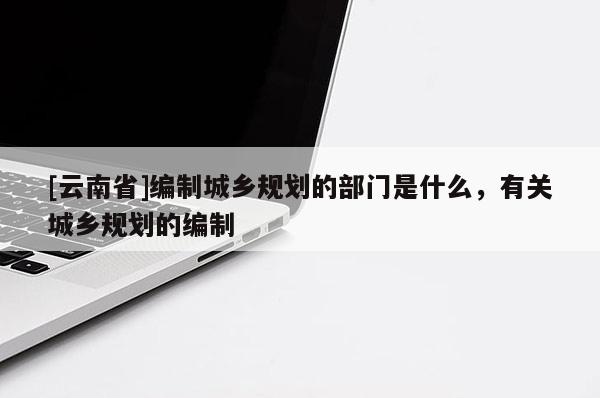 [云南省]編制城鄉(xiāng)規(guī)劃的部門是什么，有關(guān)城鄉(xiāng)規(guī)劃的編制