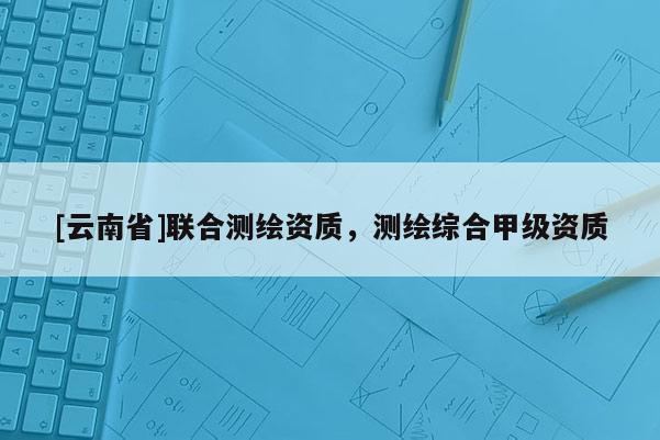 [云南省]聯(lián)合測繪資質(zhì)，測繪綜合甲級資質(zhì)