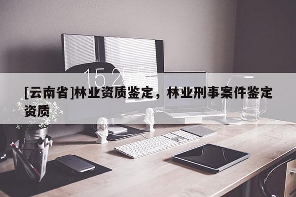 [云南省]林業(yè)資質(zhì)鑒定，林業(yè)刑事案件鑒定資質(zhì)