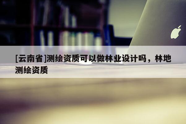 [云南省]測繪資質可以做林業設計嗎，林地測繪資質