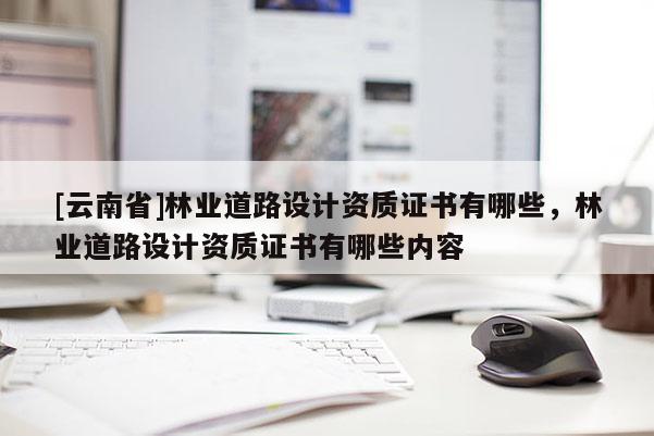 [云南省]林業道路設計資質證書有哪些，林業道路設計資質證書有哪些內容