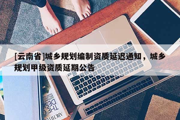 [云南省]城鄉規劃編制資質延遲通知，城鄉規劃甲級資質延期公告