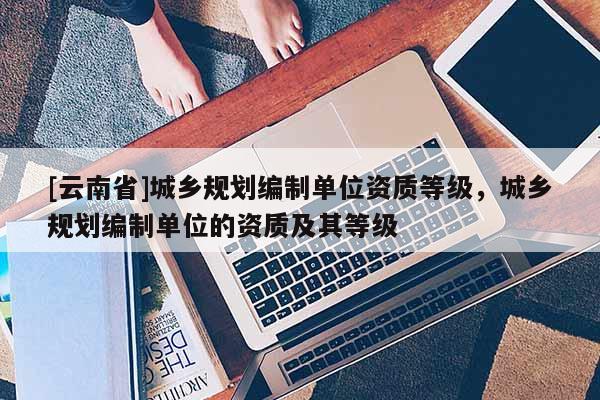 [云南省]城鄉規劃編制單位資質等級，城鄉規劃編制單位的資質及其等級