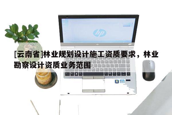 [云南省]林業(yè)規(guī)劃設(shè)計(jì)施工資質(zhì)要求，林業(yè)勘察設(shè)計(jì)資質(zhì)業(yè)務(wù)范圍