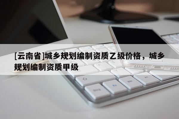 [云南省]城鄉規劃編制資質乙級價格，城鄉規劃編制資質甲級