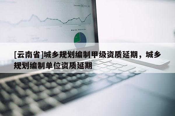 [云南省]城鄉規劃編制甲級資質延期，城鄉規劃編制單位資質延期