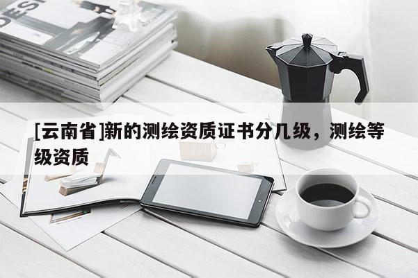 [云南省]新的測繪資質證書分幾級，測繪等級資質