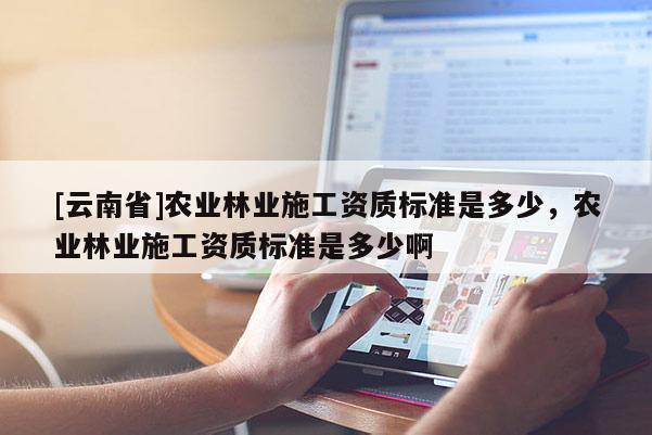 [云南省]農業林業施工資質標準是多少，農業林業施工資質標準是多少啊