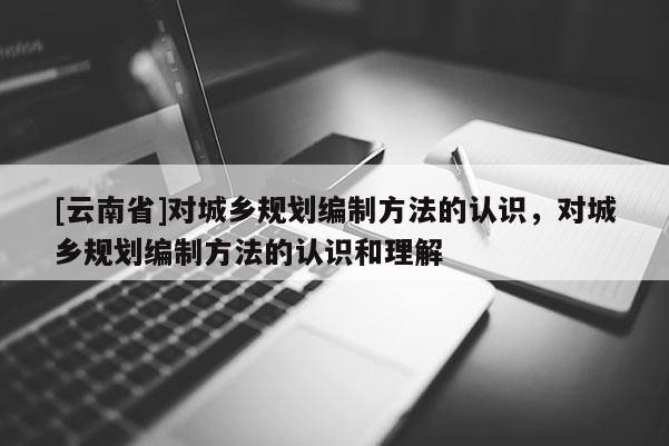 [云南省]對城鄉(xiāng)規(guī)劃編制方法的認(rèn)識，對城鄉(xiāng)規(guī)劃編制方法的認(rèn)識和理解