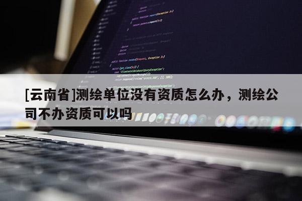 [云南省]測繪單位沒有資質(zhì)怎么辦，測繪公司不辦資質(zhì)可以嗎
