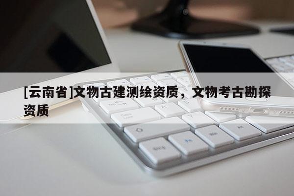 [云南省]文物古建測繪資質(zhì)，文物考古勘探資質(zhì)