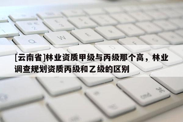 [云南省]林業資質甲級與丙級那個高，林業調查規劃資質丙級和乙級的區別