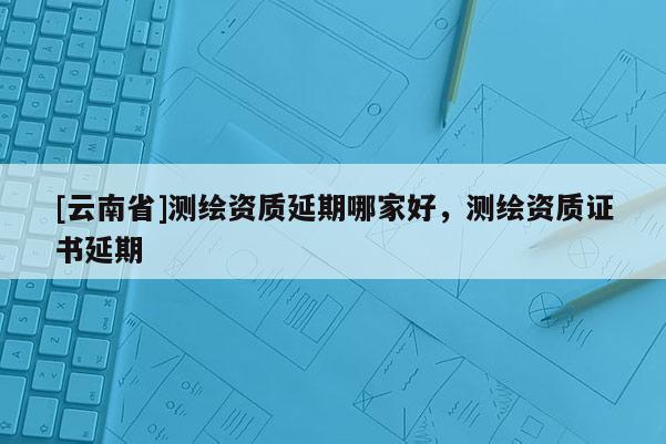 [云南省]測(cè)繪資質(zhì)延期哪家好，測(cè)繪資質(zhì)證書延期