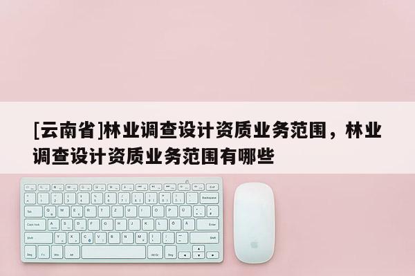 [云南省]林業調查設計資質業務范圍，林業調查設計資質業務范圍有哪些
