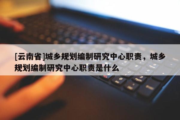[云南省]城鄉規劃編制研究中心職責，城鄉規劃編制研究中心職責是什么